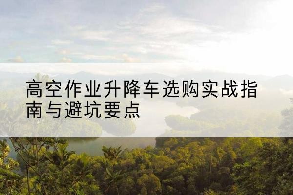 宁远升降车怎么选-高空作业升降车选购实战指南与避坑要点
