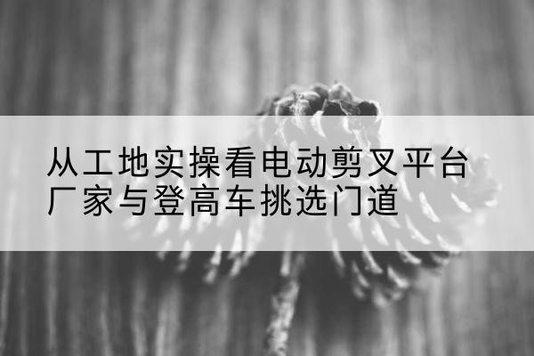 宁远电动剪叉升降平台厂家-从工地实操看电动剪叉平台厂家与登高车挑选门道