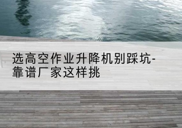宁远剪叉式升降机厂家-选高空作业升降机别踩坑-靠谱厂家这样挑