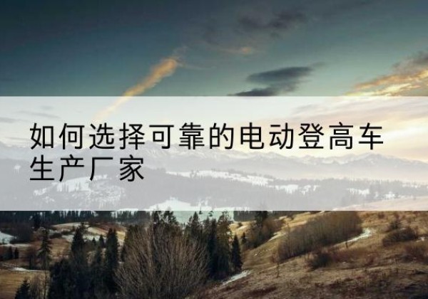宁远电动登高车厂家-如何选择可靠的电动登高车生产厂家