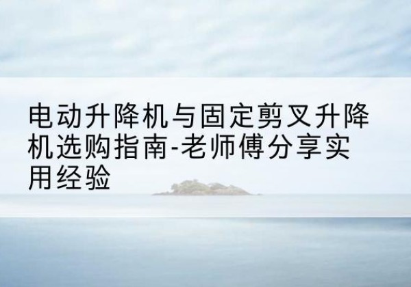 宁远电动升降机怎么选-电动升降机与固定剪叉升降机选购指南-老师傅分享实用经验