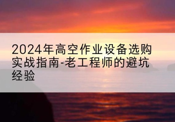 宁远高空作业升降机厂家推荐-2024年高空作业设备选购实战指南-老工程师的避坑经验
